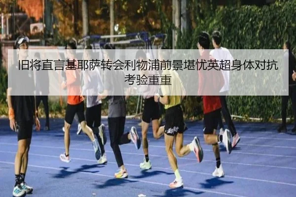 旧将直言基耶萨转会利物浦前景堪忧英超身体对抗考验重重